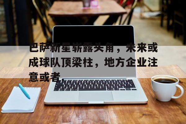 包含巴萨新星崭露头角，未来或成球队顶梁柱，地方企业注意或者.的词条多米体育全站登录