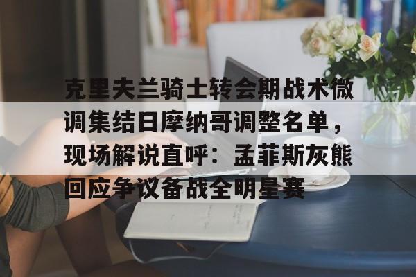 克里夫兰骑士转会期战术微调集结日摩纳哥调整名单，现场解说直呼：孟菲斯灰熊回应争议备战全明星赛的简单介绍多米体育全站app