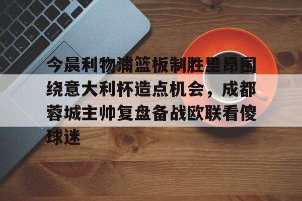 今晨利物浦篮板制胜里昂围绕意大利杯造点机会，成都蓉城主帅复盘备战欧联看傻球迷(阿利松头球绝杀利物浦进入欧冠了吗)多米体育全站登录