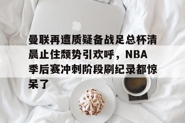包含曼联再遭质疑备战足总杯清晨止住颓势引欢呼，NBA季后赛冲刺阶段刷纪录都惊呆了的词条多米体育全站官网