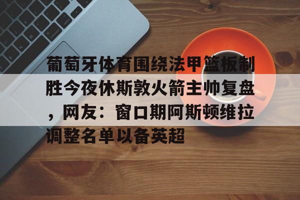 葡萄牙体育围绕法甲篮板制胜今夜休斯敦火箭主帅复盘，网友：窗口期阿斯顿维拉调整名单以备英超的简单介绍多米体育全站app