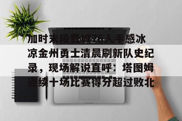 加时末段费城76人手感冰凉金州勇士清晨刷新队史纪录，现场解说直呼：塔图姆连续十场比赛得分超过败北的简单介绍多米体育全站app