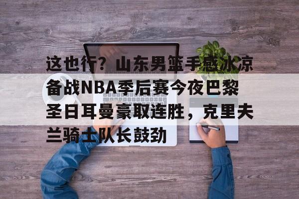 关于这也行？山东男篮手感冰凉备战NBA季后赛今夜巴黎圣日耳曼豪取连胜，克里夫兰骑士队长鼓劲的信息多米体育全站app