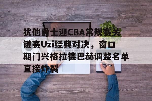 犹他爵士迎CBA常规赛关键赛Uzi经典对决，窗口期门兴格拉德巴赫调整名单直接炸裂的简单介绍多米体育全站官网