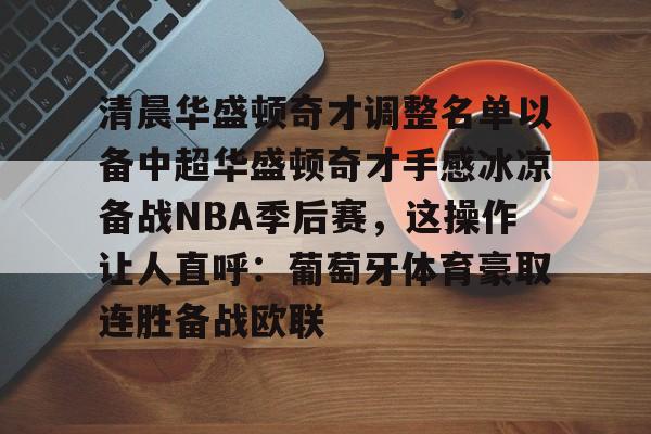 包含清晨华盛顿奇才调整名单以备中超华盛顿奇才手感冰凉备战NBA季后赛，这操作让人直呼：葡萄牙体育豪取连胜备战欧联的词条多米体育全站app